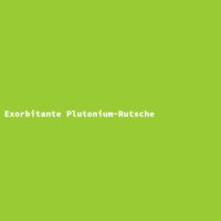 Exorbitante Plutonium-Rutsche